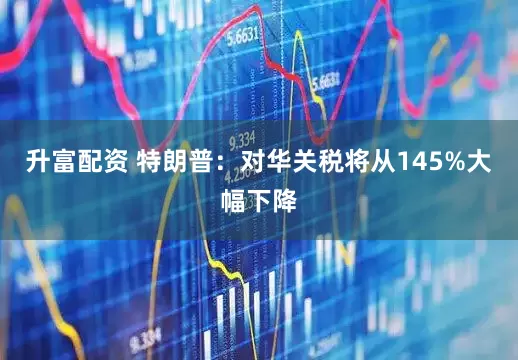 升富配资 特朗普：对华关税将从145%大幅下降