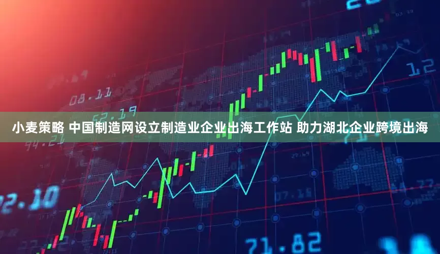 小麦策略 中国制造网设立制造业企业出海工作站 助力湖北企业跨境出海