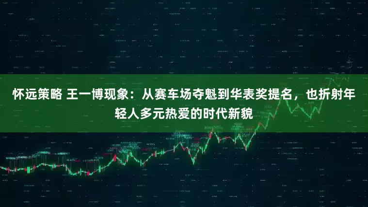 怀远策略 王一博现象：从赛车场夺魁到华表奖提名，也折射年轻人多元热爱的时代新貌