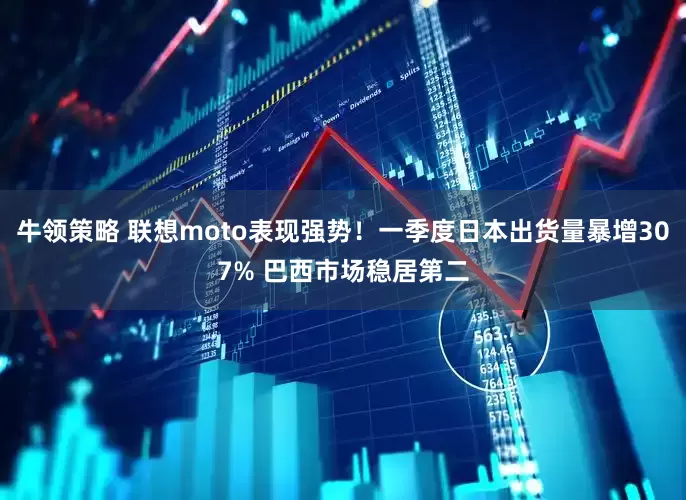 牛领策略 联想moto表现强势！一季度日本出货量暴增307% 巴西市场稳居第二