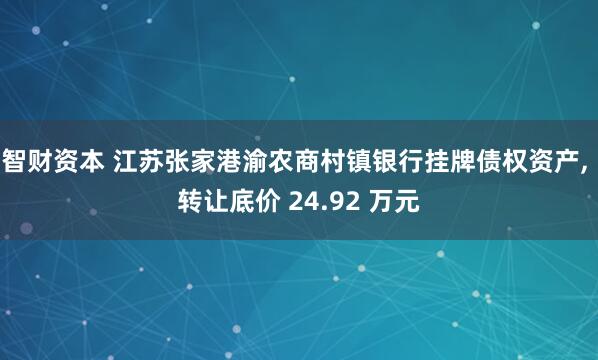 智财资本 江苏张家港渝农商村镇银行挂牌债权资产, 转让底价 24.92 万元