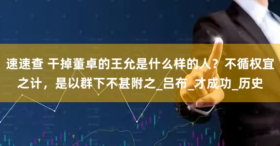 速速查 干掉董卓的王允是什么样的人？不循权宜之计，是以群下不甚附之_吕布_才成功_历史