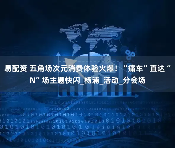 易配资 五角场次元消费体验火爆！“痛车”直达“N”场主题快闪_杨浦_活动_分会场