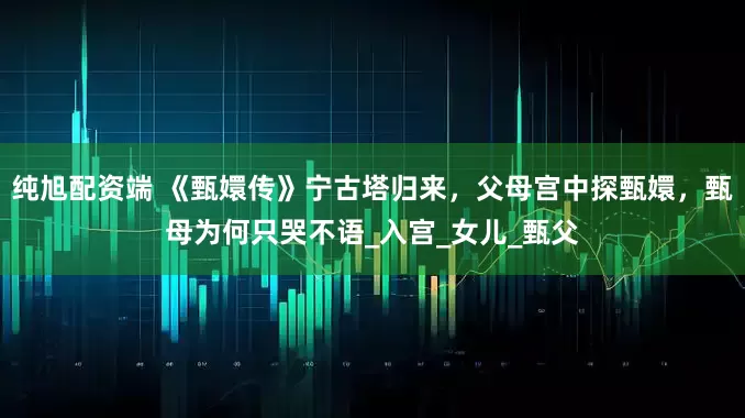 纯旭配资端 《甄嬛传》宁古塔归来，父母宫中探甄嬛，甄母为何只哭不语_入宫_女儿_甄父