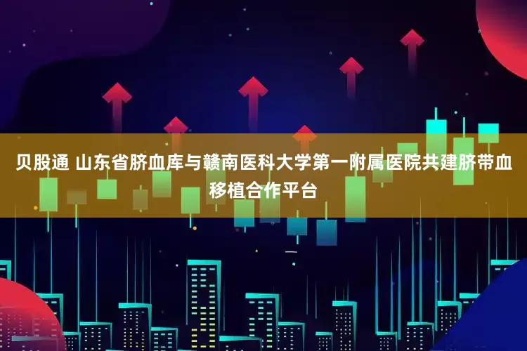 贝股通 山东省脐血库与赣南医科大学第一附属医院共建脐带血移植合作平台