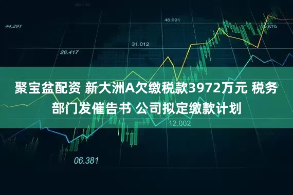 聚宝盆配资 新大洲A欠缴税款3972万元 税务部门发催告书 公司拟定缴款计划