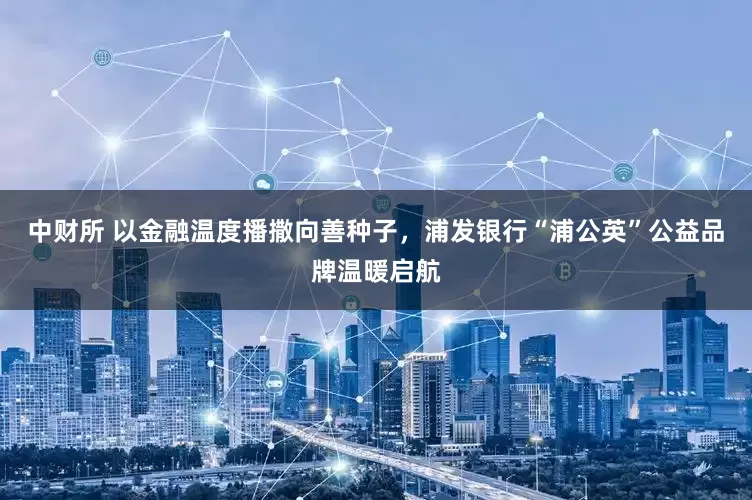 中财所 以金融温度播撒向善种子，浦发银行“浦公英”公益品牌温暖启航