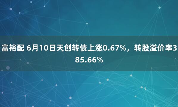 富裕配 6月10日天创转债上涨0.67%，转股溢价率385.66%