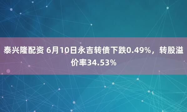 泰兴隆配资 6月10日永吉转债下跌0.49%，转股溢价率34.53%