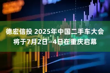 德宏信投 2025年中国二手车大会将于7月2日—4日在重庆启幕