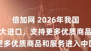 倍加网 2026年我国将多举措扩大进口，支持更多优质商品和服务进入中国