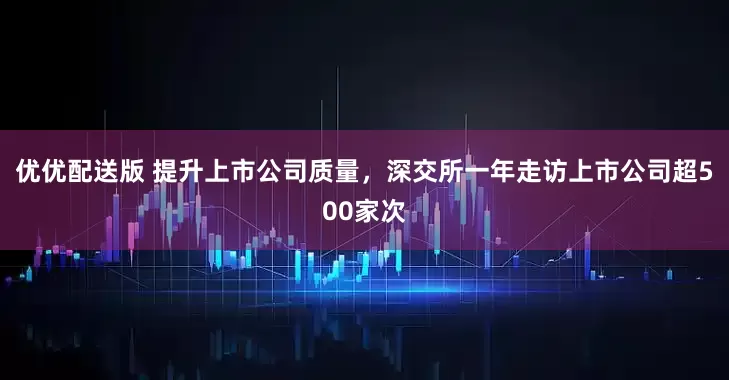 优优配送版 提升上市公司质量，深交所一年走访上市公司超500家次