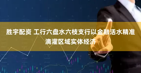 胜宇配资 工行六盘水六枝支行以金融活水精准滴灌区域实体经济