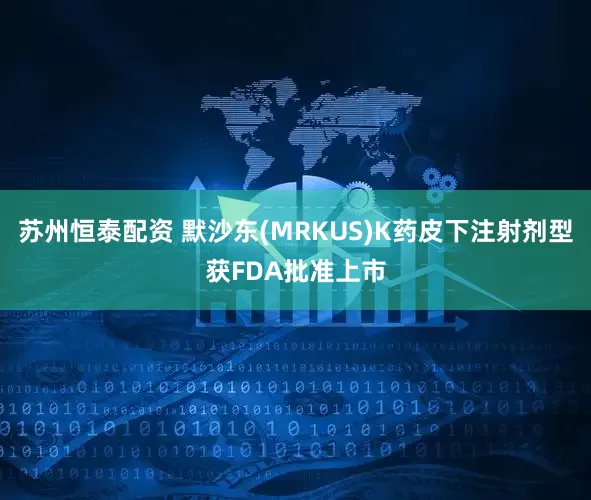 苏州恒泰配资 默沙东(MRKUS)K药皮下注射剂型获FDA批准上市