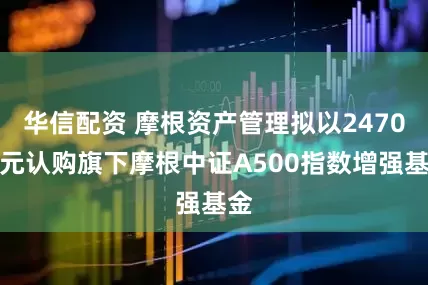 华信配资 摩根资产管理拟以2470万元认购旗下摩根中证A500指数增强基金